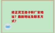 修正灵芝孢子粉厂家地址？最新地址及联系方式？