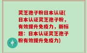 灵芝孢子粉日本认证(日本认证灵芝孢子粉，有效提升免疫力，新标题：日本认证灵芝孢子粉有效提升免疫力)