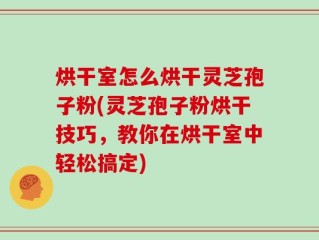 烘干室怎么烘干灵芝孢子粉(灵芝孢子粉烘干技巧，教你在烘干室中轻松搞定)
