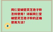 同仁堂破壁灵芝孢子粉怎样使用？详解同仁堂破壁灵芝孢子粉的正确使用方法？
