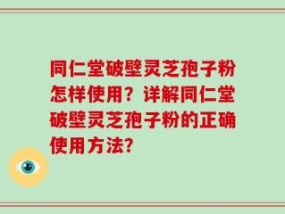 同仁堂破壁灵芝孢子粉怎样使用？详解同仁堂破壁灵芝孢子粉的正确使用方法？