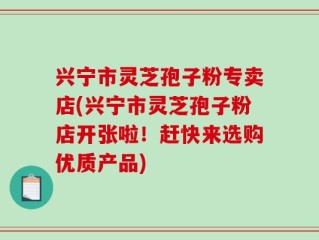 兴宁市灵芝孢子粉专卖店(兴宁市灵芝孢子粉店开张啦！赶快来选购优质产品)