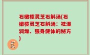 石橄榄灵芝石斛汤(石橄榄灵芝石斛汤：祛湿润燥、强身健体的秘方)