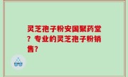 灵芝孢子粉安国聚药堂？专业的灵芝孢子粉销售？