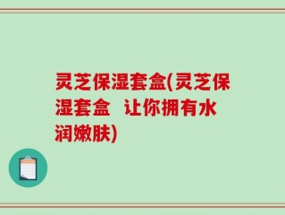 灵芝保湿套盒(灵芝保湿套盒  让你拥有水润嫩肤)