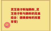 灵芝孢子粉加肠粉_灵芝孢子粉与肠粉的完美结合：健康美味的双重享受)