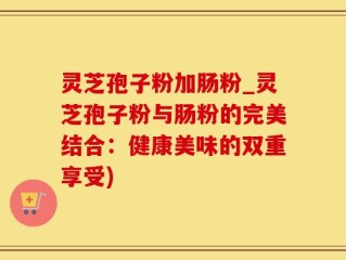 灵芝孢子粉加肠粉_灵芝孢子粉与肠粉的完美结合：健康美味的双重享受)