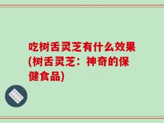 吃树舌灵芝有什么效果(树舌灵芝：神奇的保健食品)