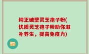 纯正破壁灵芝孢子粉(优质灵芝孢子粉助你滋补养生，提高免疫力)