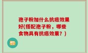 孢子粉加什么抗癌效果好(搭配孢子粉，哪些食物具有抗癌效果？)