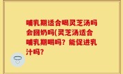哺乳期适合喝灵芝汤吗会回奶吗(灵芝汤适合哺乳期喝吗？能促进乳汁吗？