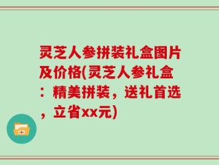 灵芝人参拼装礼盒图片及价格(灵芝人参礼盒：精美拼装，送礼首选，立省xx元)