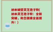 纳米破壁灵芝孢子粉(纳米灵芝孢子粉：全新突破，助您健康全面提升！)