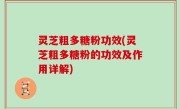 灵芝粗多糖粉功效(灵芝粗多糖粉的功效及作用详解)
