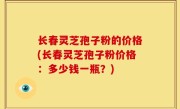 长春灵芝孢子粉的价格(长春灵芝孢子粉价格：多少钱一瓶？)