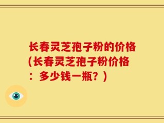长春灵芝孢子粉的价格(长春灵芝孢子粉价格：多少钱一瓶？)