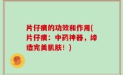 片仔癀的功效和作用(片仔癀：中药神器，缔造完美肌肤！)