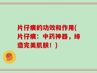 片仔癀的功效和作用(片仔癀：中药神器，缔造完美肌肤！)
