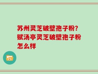 苏州灵芝破壁孢子粉？赋汤亭灵芝破壁孢子粉怎么样