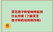 灵芝孢子粉管啥呀起到什么作用 (了解灵芝孢子粉的功效和作用)