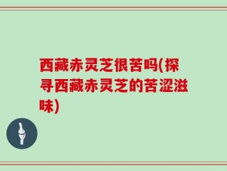 西藏赤灵芝很苦吗(探寻西藏赤灵芝的苦涩滋味)