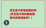灵芝孢子粉饭后服好吗(灵芝孢子粉的最佳服用时间是饭后吗？)