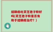 结肠癌吃灵芝孢子粉好吗(灵芝孢子粉是否有助于结肠癌治疗？)