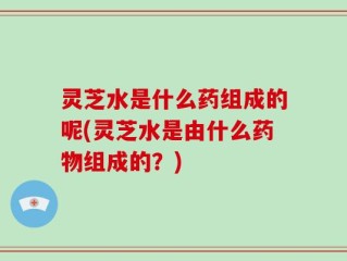 灵芝水是什么药组成的呢(灵芝水是由什么药物组成的？)