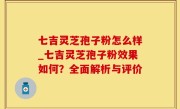 七吉灵芝孢子粉怎么样_七吉灵芝孢子粉效果如何？全面解析与评价
