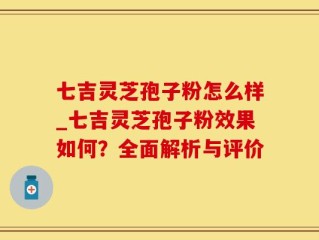 七吉灵芝孢子粉怎么样_七吉灵芝孢子粉效果如何？全面解析与评价