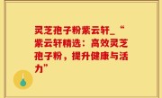 灵芝孢子粉紫云轩_“紫云轩精选：高效灵芝孢子粉，提升健康与活力”