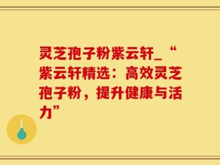 灵芝孢子粉紫云轩_“紫云轩精选：高效灵芝孢子粉，提升健康与活力”