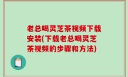 老总喝灵芝茶视频下载安装(下载老总喝灵芝茶视频的步骤和方法)