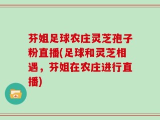 芬姐足球农庄灵芝孢子粉直播(足球和灵芝相遇，芬姐在农庄进行直播)