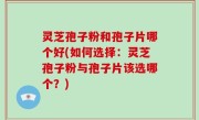 灵芝孢子粉和孢子片哪个好(如何选择：灵芝孢子粉与孢子片该选哪个？)