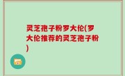灵芝孢子粉罗大伦(罗大伦推荐的灵芝孢子粉)