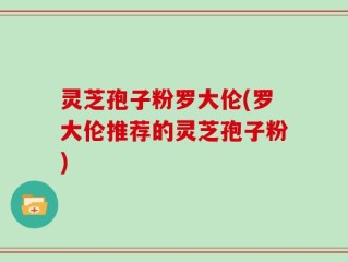 灵芝孢子粉罗大伦(罗大伦推荐的灵芝孢子粉)