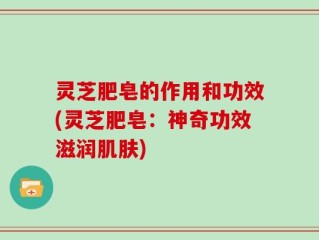 灵芝肥皂的作用和功效(灵芝肥皂：神奇功效滋润肌肤)