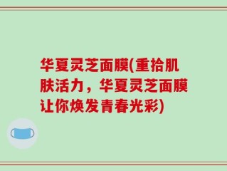 华夏灵芝面膜(重拾肌肤活力，华夏灵芝面膜让你焕发青春光彩)