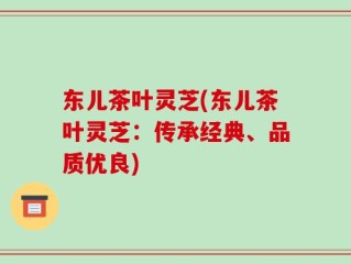 东儿茶叶灵芝(东儿茶叶灵芝：传承经典、品质优良)
