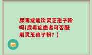 尿毒症能饮灵芝孢子粉吗(尿毒症患者可否服用灵芝孢子粉？)