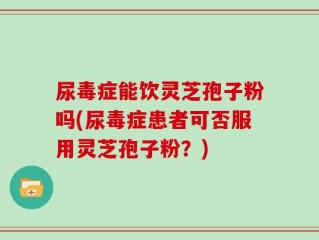 尿毒症能饮灵芝孢子粉吗(尿毒症患者可否服用灵芝孢子粉？)