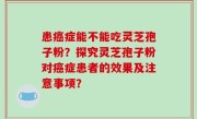 患癌症能不能吃灵芝孢子粉？探究灵芝孢子粉对癌症患者的效果及注意事项？