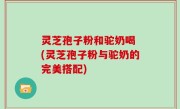 灵芝孢子粉和驼奶喝 (灵芝孢子粉与驼奶的完美搭配)