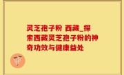 灵芝孢子粉 西藏_探索西藏灵芝孢子粉的神奇功效与健康益处