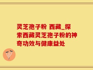 灵芝孢子粉 西藏_探索西藏灵芝孢子粉的神奇功效与健康益处