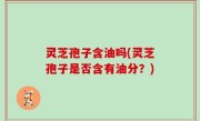灵芝孢子含油吗(灵芝孢子是否含有油分？)