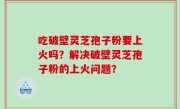 吃破壁灵芝孢子粉要上火吗？解决破壁灵芝孢子粉的上火问题？
