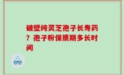 破壁纯灵芝孢子长寿药？孢子粉保质期多长时间