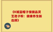 《K姐蓝帽子保健品灵芝孢子粉：健康养生新选择》